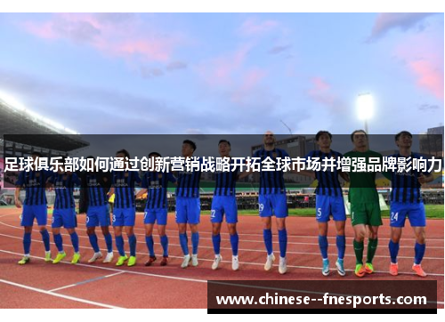 足球俱乐部如何通过创新营销战略开拓全球市场并增强品牌影响力