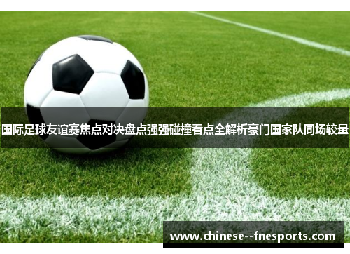 国际足球友谊赛焦点对决盘点强强碰撞看点全解析豪门国家队同场较量