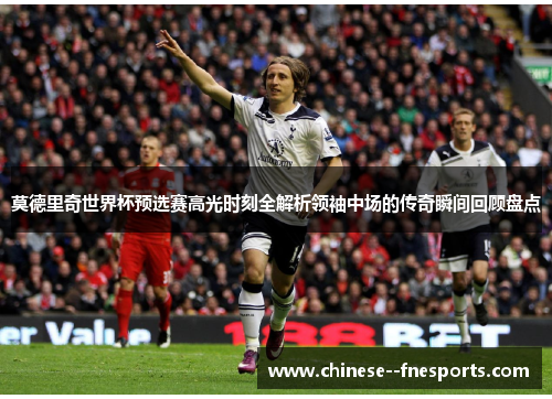 莫德里奇世界杯预选赛高光时刻全解析领袖中场的传奇瞬间回顾盘点