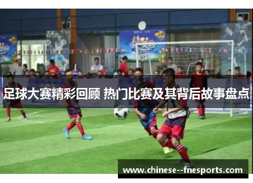 足球大赛精彩回顾 热门比赛及其背后故事盘点 足球大赛精彩回顾 热门比赛及其背后故事盘点
