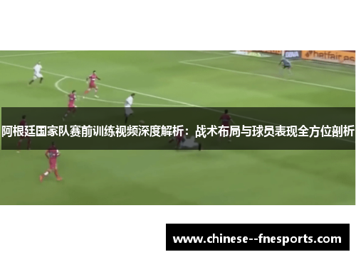 阿根廷国家队赛前训练视频深度解析：战术布局与球员表现全方位剖析