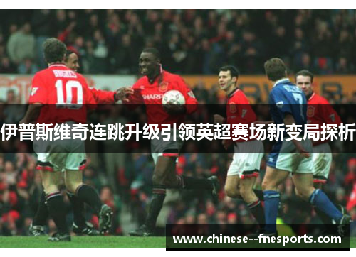 伊普斯维奇连跳升级引领英超赛场新变局探析